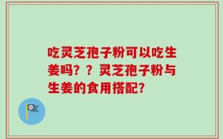 吃灵芝孢子粉可以吃生姜吗？？灵芝孢子粉与生姜的食用搭配？