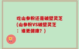 吃山参粉还是破壁灵芝(山参粉VS破壁灵芝：谁更健康？)