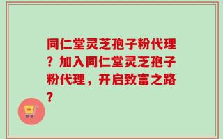 同仁堂灵芝孢子粉代理？加入同仁堂灵芝孢子粉代理，开启致富之路？