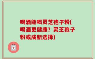 喝酒能喝灵芝孢子粉(喝酒更健康？灵芝孢子粉或成新选择)