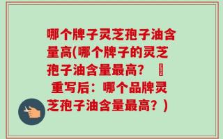 哪个牌子灵芝孢子油含量高(哪个牌子的灵芝孢子油含量最高？ – 重写后：哪个品牌灵芝孢子油含量最高？)