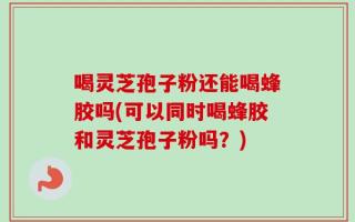 喝灵芝孢子粉还能喝蜂胶吗(可以同时喝蜂胶和灵芝孢子粉吗？)