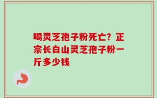 喝灵芝孢子粉死亡？正宗长白山灵芝孢子粉一斤多少钱