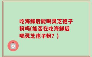 吃海鲜后能喝灵芝孢子粉吗(能否在吃海鲜后喝灵芝孢子粉？)