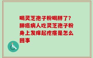喝灵芝孢子粉喝胖了？肺癌病人吃灵芝孢子粉身上发痒起疙瘩是怎么回事