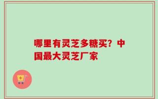 哪里有灵芝多糖买？中国最大灵芝厂家