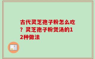 古代灵芝孢子粉怎么吃？灵芝孢子粉煲汤的12种做法
