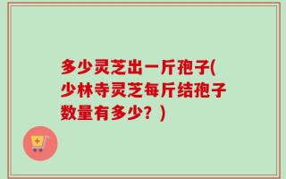 多少灵芝出一斤孢子(少林寺灵芝每斤结孢子数量有多少？)
