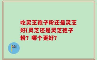 吃灵芝孢子粉还是灵芝好(灵芝还是灵芝孢子粉？哪个更好？