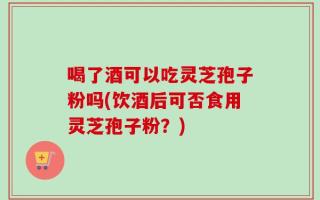喝了酒可以吃灵芝孢子粉吗(饮酒后可否食用灵芝孢子粉？)