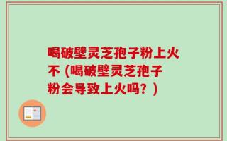 喝破壁灵芝孢子粉上火不 (喝破壁灵芝孢子粉会导致上火吗？)