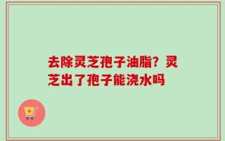 去除灵芝孢子油脂？灵芝出了孢子能浇水吗