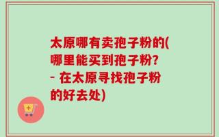 太原哪有卖孢子粉的(哪里能买到孢子粉？ - 在太原寻找孢子粉的好去处)