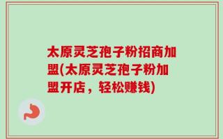 太原灵芝孢子粉招商加盟(太原灵芝孢子粉加盟开店，轻松赚钱)