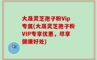 大晟灵芝孢子粉Vip专属(大晟灵芝孢子粉VIP专享优惠，尽享健康好处)