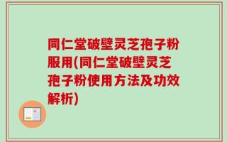 同仁堂破壁灵芝孢子粉服用(同仁堂破壁灵芝孢子粉使用方法及功效解析)