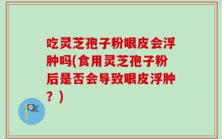 吃灵芝孢子粉眼皮会浮肿吗(食用灵芝孢子粉后是否会导致眼皮浮肿？)