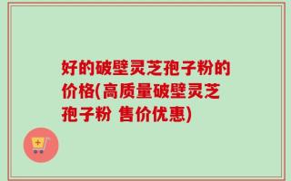 好的破壁灵芝孢子粉的价格(高质量破壁灵芝孢子粉 售价优惠)