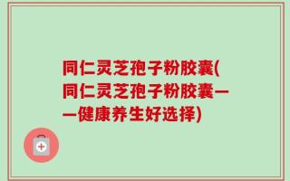 同仁灵芝孢子粉胶囊(同仁灵芝孢子粉胶囊——健康养生好选择)