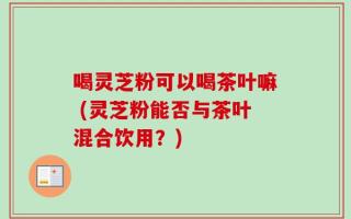 喝灵芝粉可以喝茶叶嘛 (灵芝粉能否与茶叶混合饮用？)