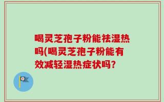 喝灵芝孢子粉能祛湿热吗(喝灵芝孢子粉能有效减轻湿热症状吗？