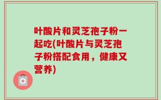 叶酸片和灵芝孢子粉一起吃(叶酸片与灵芝孢子粉搭配食用，健康又营养)