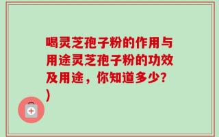 喝灵芝孢子粉的作用与用途灵芝孢子粉的功效及用途，你知道多少？)