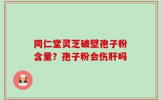 同仁堂灵芝破壁孢子粉含量？孢子粉会伤肝吗