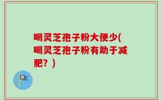 喝灵芝孢子粉大便少(喝灵芝孢子粉有助于减肥？)