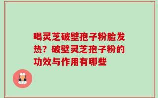 喝灵芝破壁孢子粉脸发热？破壁灵芝孢子粉的功效与作用有哪些