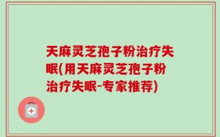 天麻灵芝孢子粉治疗失眠(用天麻灵芝孢子粉治疗失眠-专家推荐)