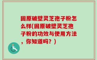 固原破壁灵芝孢子粉怎么样(固原破壁灵芝孢子粉的功效与使用方法，你知道吗？)