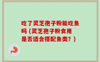 吃了灵芝孢子粉能吃鱼吗 (灵芝孢子粉食用是否适合搭配鱼类？)