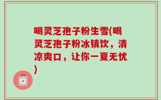 喝灵芝孢子粉生雪(喝灵芝孢子粉冰镇饮，清凉爽口，让你一夏无忧)