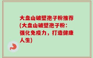大盘山破壁孢子粉推荐(大盘山破壁孢子粉：强化免疫力，打造健康人生)