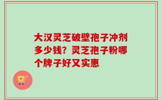 大汉灵芝破壁孢子冲剂多少钱？灵芝孢子粉哪个牌子好又实惠
