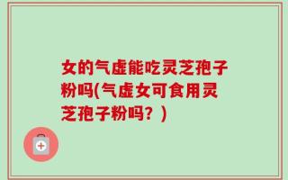 女的气虚能吃灵芝孢子粉吗(气虚女可食用灵芝孢子粉吗？)