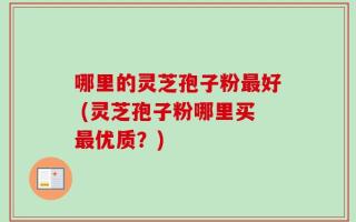 哪里的灵芝孢子粉最好 (灵芝孢子粉哪里买最优质？)