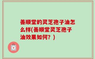 善顺堂的灵芝孢子油怎么样(善顺堂灵芝孢子油效果如何？)
