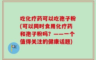 吃化疗药可以吃孢子粉(可以同时食用化疗药和孢子粉吗？——一个值得关注的健康话题)