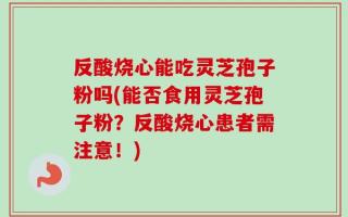 反酸烧心能吃灵芝孢子粉吗(能否食用灵芝孢子粉？反酸烧心患者需注意！)
