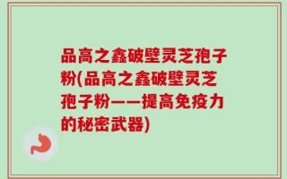 品高之鑫破壁灵芝孢子粉(品高之鑫破壁灵芝孢子粉——提高免疫力的秘密武器)