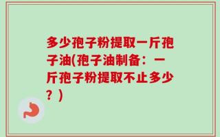 多少孢子粉提取一斤孢子油(孢子油制备：一斤孢子粉提取不止多少？)
