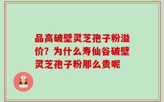 品高破壁灵芝孢子粉溢价？为什么寿仙谷破壁灵芝孢子粉那么贵呢
