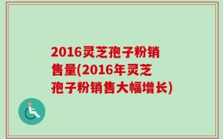 2016灵芝孢子粉销售量(2016年灵芝孢子粉销售大幅增长)