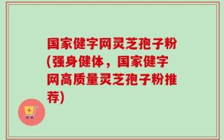 国家健字网灵芝孢子粉(强身健体，国家健字网高质量灵芝孢子粉推荐)