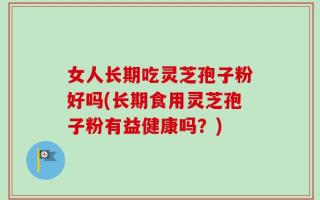 女人长期吃灵芝孢子粉好吗(长期食用灵芝孢子粉有益健康吗？)