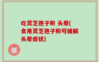 吃灵芝孢子粉 头晕(食用灵芝孢子粉可缓解头晕症状)