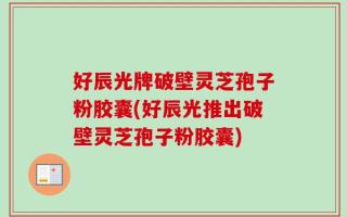 好辰光牌破壁灵芝孢子粉胶囊(好辰光推出破壁灵芝孢子粉胶囊)
