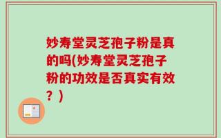 妙寿堂灵芝孢子粉是真的吗(妙寿堂灵芝孢子粉的功效是否真实有效？)